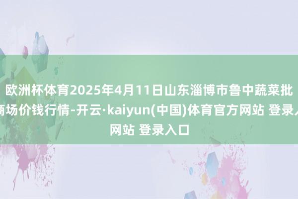 欧洲杯体育2025年4月11日山东淄博市鲁中蔬菜批发商场价钱行情-开云·kaiyun(中国)体育官方网站 登录入口