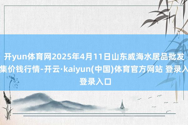 开yun体育网2025年4月11日山东威海水居品批发市集价钱行情-开云·kaiyun(中国)体育官方网站 登录入口