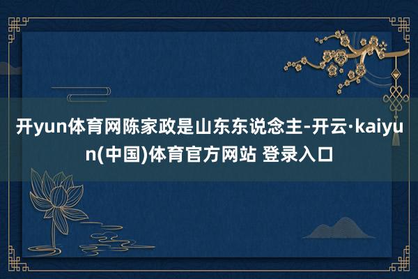 开yun体育网陈家政是山东东说念主-开云·kaiyun(中国)体育官方网站 登录入口