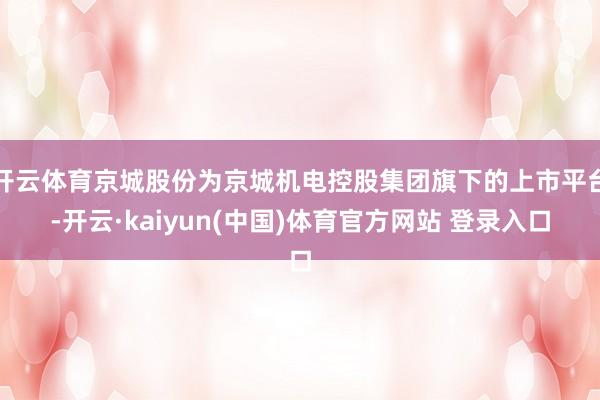开云体育京城股份为京城机电控股集团旗下的上市平台-开云·kaiyun(中国)体育官方网站 登录入口