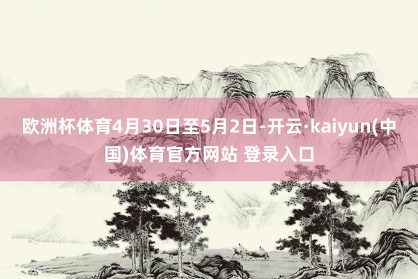欧洲杯体育4月30日至5月2日-开云·kaiyun(中国)体育官方网站 登录入口