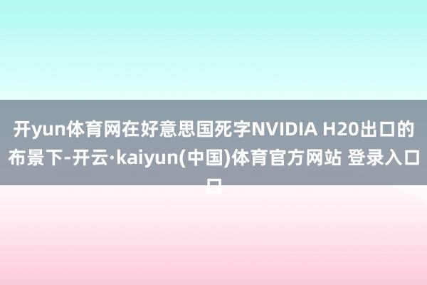 开yun体育网在好意思国死字NVIDIA H20出口的布景下-开云·kaiyun(中国)体育官方网站 登录入口