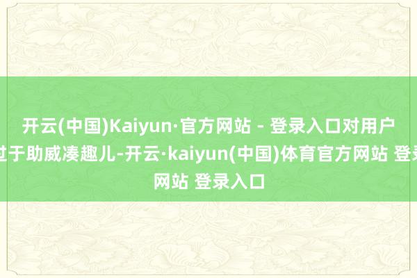 开云(中国)Kaiyun·官方网站 - 登录入口对用户变得过于助威凑趣儿-开云·kaiyun(中国)体育官方网站 登录入口