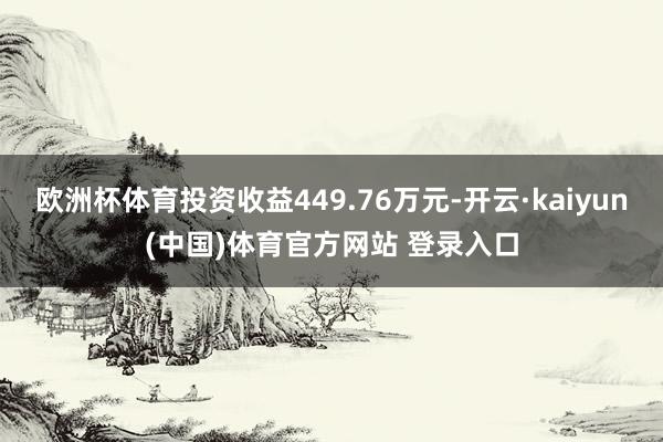 欧洲杯体育投资收益449.76万元-开云·kaiyun(中国)体育官方网站 登录入口