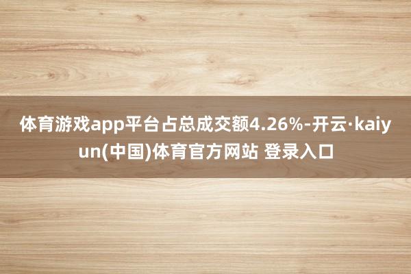 体育游戏app平台占总成交额4.26%-开云·kaiyun(中国)体育官方网站 登录入口