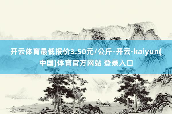 开云体育最低报价3.50元/公斤-开云·kaiyun(中国)体育官方网站 登录入口