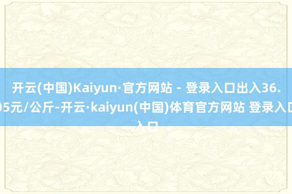 开云(中国)Kaiyun·官方网站 - 登录入口出入36.05元/公斤-开云·kaiyun(中国)体育官方网站 登录入口