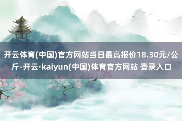 开云体育(中国)官方网站当日最高报价18.30元/公斤-开云·kaiyun(中国)体育官方网站 登录入口