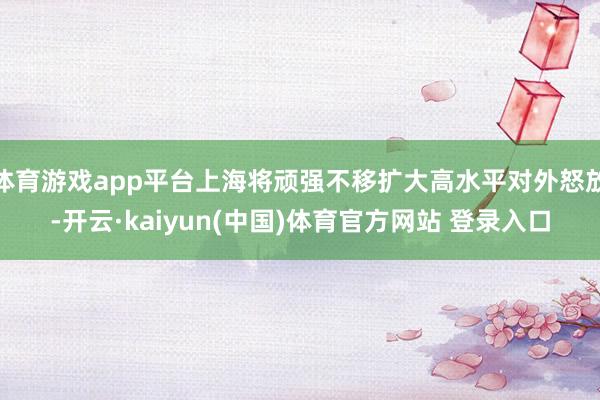 体育游戏app平台上海将顽强不移扩大高水平对外怒放-开云·kaiyun(中国)体育官方网站 登录入口
