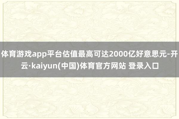 体育游戏app平台估值最高可达2000亿好意思元-开云·kaiyun(中国)体育官方网站 登录入口