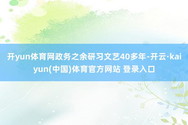 开yun体育网政务之余研习文艺40多年-开云·kaiyun(中国)体育官方网站 登录入口