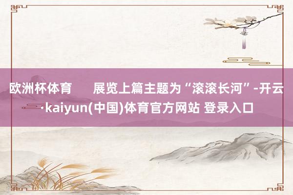 欧洲杯体育      展览上篇主题为“滚滚长河”-开云·kaiyun(中国)体育官方网站 登录入口