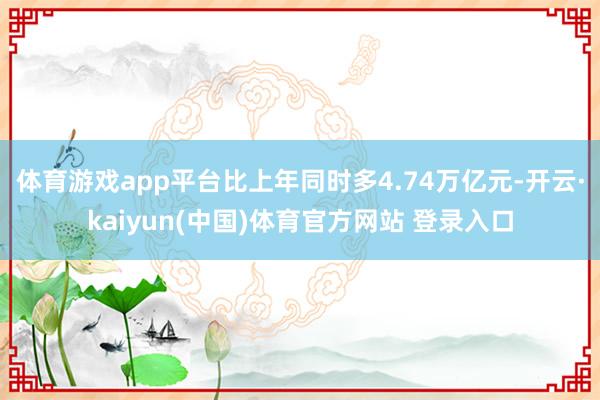 体育游戏app平台比上年同时多4.74万亿元-开云·kaiyun(中国)体育官方网站 登录入口