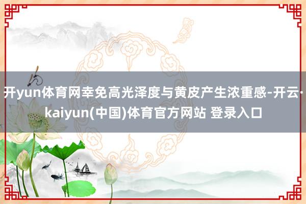 开yun体育网幸免高光泽度与黄皮产生浓重感-开云·kaiyun(中国)体育官方网站 登录入口