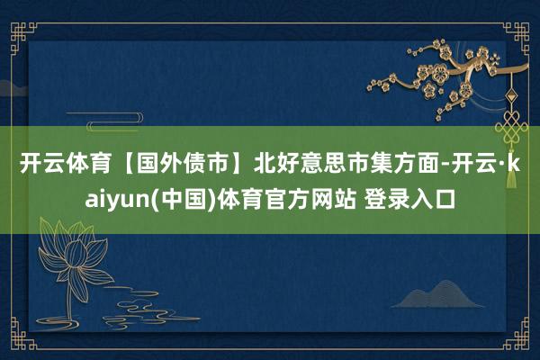 开云体育　　【国外债市】　　北好意思市集方面-开云·kaiyun(中国)体育官方网站 登录入口
