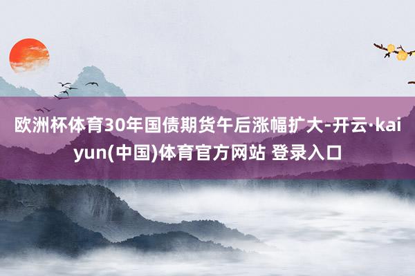 欧洲杯体育30年国债期货午后涨幅扩大-开云·kaiyun(中国)体育官方网站 登录入口