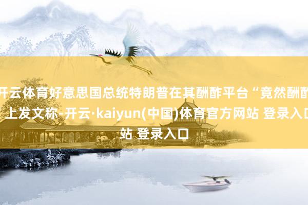 开云体育好意思国总统特朗普在其酬酢平台“竟然酬酢”上发文称-开云·kaiyun(中国)体育官方网站 登录入口