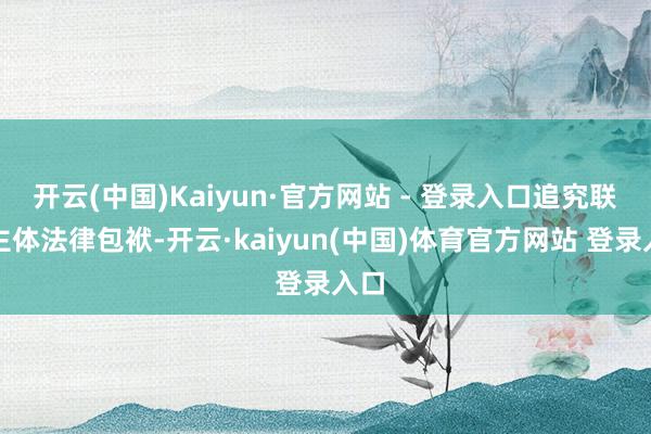 开云(中国)Kaiyun·官方网站 - 登录入口追究联系主体法律包袱-开云·kaiyun(中国)体育官方网站 登录入口
