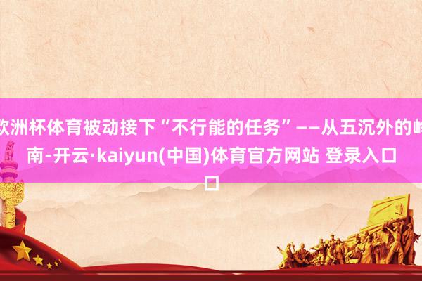 欧洲杯体育被动接下“不行能的任务”——从五沉外的岭南-开云·kaiyun(中国)体育官方网站 登录入口