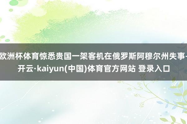 欧洲杯体育惊悉贵国一架客机在俄罗斯阿穆尔州失事-开云·kaiyun(中国)体育官方网站 登录入口