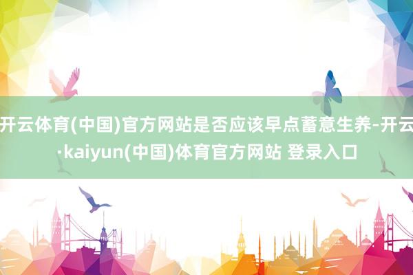 开云体育(中国)官方网站是否应该早点蓄意生养-开云·kaiyun(中国)体育官方网站 登录入口