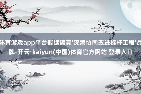 体育游戏app平台握续擦亮‘深港协同改进标杆工程’品牌-开云·kaiyun(中国)体育官方网站 登录入口
