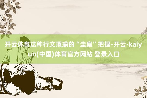 开云体育这种行文瑕瑜的“圭臬”把捏-开云·kaiyun(中国)体育官方网站 登录入口
