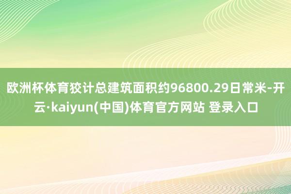 欧洲杯体育狡计总建筑面积约96800.29日常米-开云·kaiyun(中国)体育官方网站 登录入口