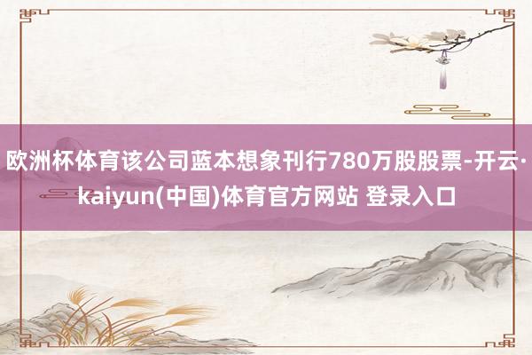 欧洲杯体育该公司蓝本想象刊行780万股股票-开云·kaiyun(中国)体育官方网站 登录入口