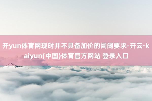 开yun体育网现时并不具备加价的阛阓要求-开云·kaiyun(中国)体育官方网站 登录入口