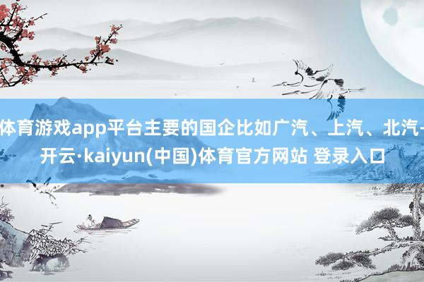 体育游戏app平台主要的国企比如广汽、上汽、北汽-开云·kaiyun(中国)体育官方网站 登录入口
