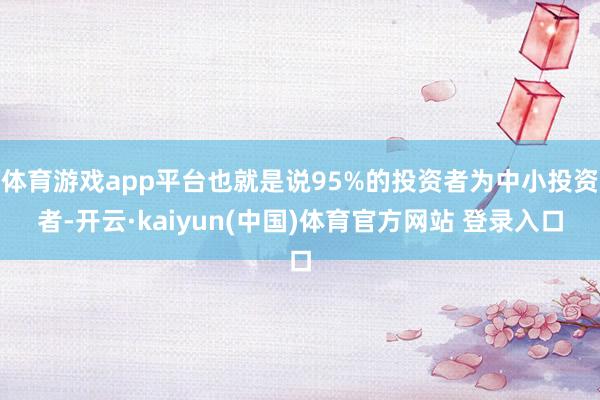 体育游戏app平台也就是说95%的投资者为中小投资者-开云·kaiyun(中国)体育官方网站 登录入口