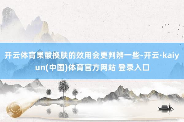 开云体育果酸换肤的效用会更判辨一些-开云·kaiyun(中国)体育官方网站 登录入口