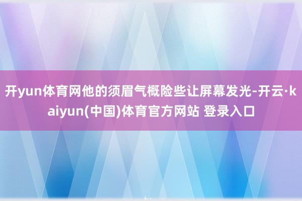 开yun体育网他的须眉气概险些让屏幕发光-开云·kaiyun(中国)体育官方网站 登录入口