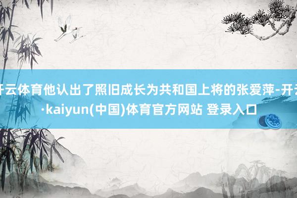 开云体育他认出了照旧成长为共和国上将的张爱萍-开云·kaiyun(中国)体育官方网站 登录入口