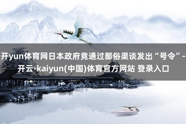 开yun体育网日本政府竟通过鄙俗渠谈发出“号令”-开云·kaiyun(中国)体育官方网站 登录入口