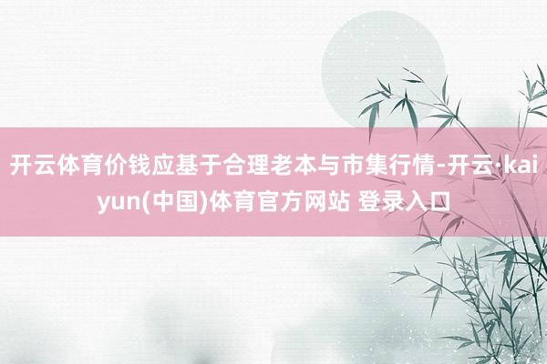 开云体育价钱应基于合理老本与市集行情-开云·kaiyun(中国)体育官方网站 登录入口