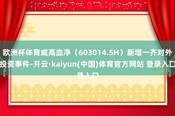 欧洲杯体育威高血净（603014.SH）新增一齐对外投资事件-开云·kaiyun(中国)体育官方网站 登录入口
