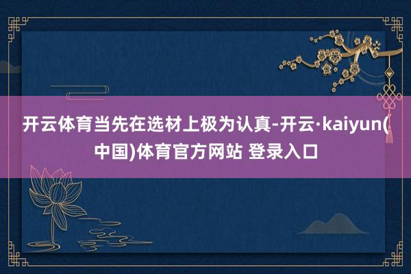 开云体育当先在选材上极为认真-开云·kaiyun(中国)体育官方网站 登录入口