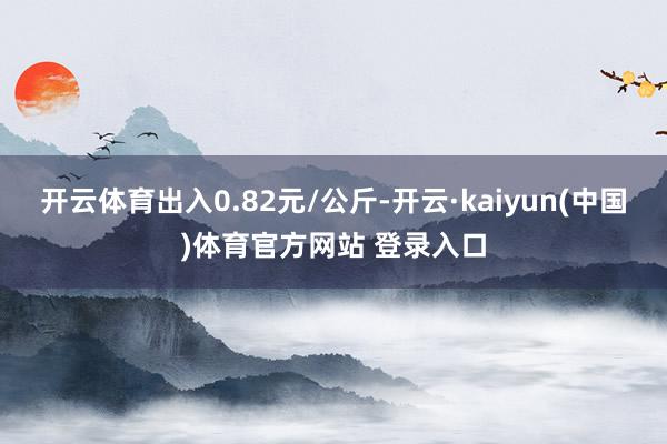 开云体育出入0.82元/公斤-开云·kaiyun(中国)体育官方网站 登录入口