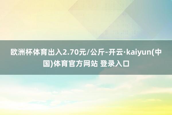 欧洲杯体育出入2.70元/公斤-开云·kaiyun(中国)体育官方网站 登录入口