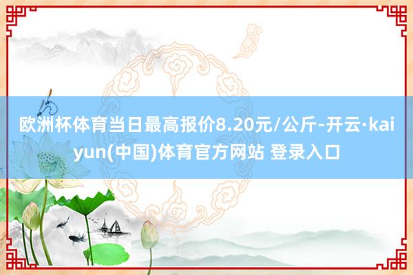 欧洲杯体育当日最高报价8.20元/公斤-开云·kaiyun(中国)体育官方网站 登录入口
