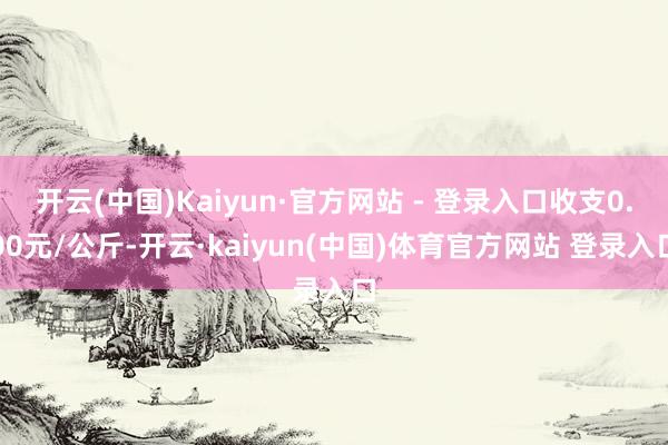 开云(中国)Kaiyun·官方网站 - 登录入口收支0.00元/公斤-开云·kaiyun(中国)体育官方网站 登录入口