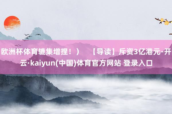 欧洲杯体育辘集增捏!) 【导读】斥资3亿港元-开云·kaiyun(中国)体育官方网站 登录入口