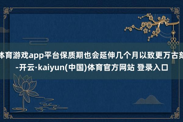 体育游戏app平台保质期也会延伸几个月以致更万古刻-开云·kaiyun(中国)体育官方网站 登录入口