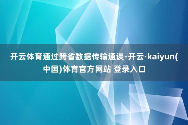 开云体育通过跨省数据传输通谈-开云·kaiyun(中国)体育官方网站 登录入口