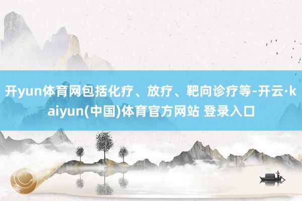 开yun体育网包括化疗、放疗、靶向诊疗等-开云·kaiyun(中国)体育官方网站 登录入口