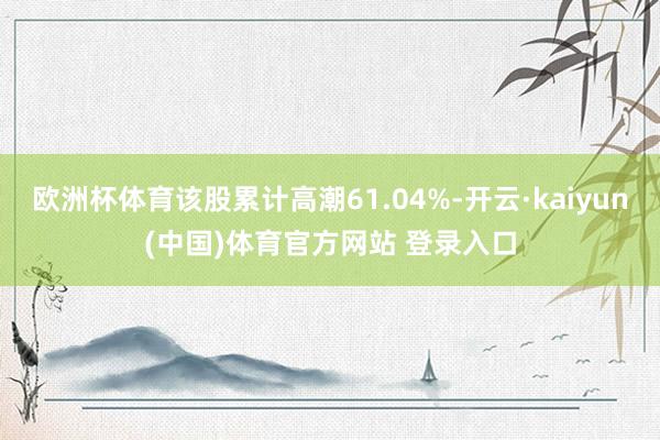 欧洲杯体育该股累计高潮61.04%-开云·kaiyun(中国)体育官方网站 登录入口