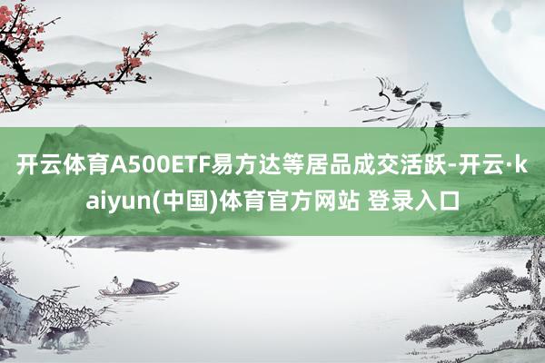 开云体育A500ETF易方达等居品成交活跃-开云·kaiyun(中国)体育官方网站 登录入口