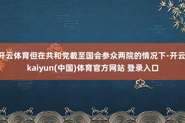 开云体育但在共和党截至国会参众两院的情况下-开云·kaiyun(中国)体育官方网站 登录入口